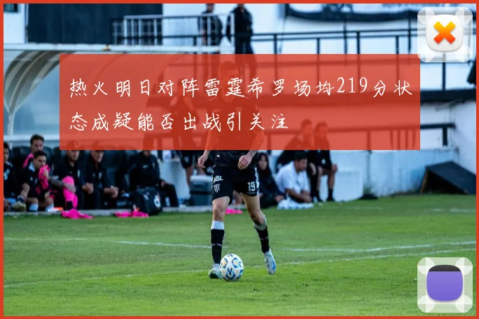 热火明日对阵雷霆希罗场均219分状态成疑能否出战引关注