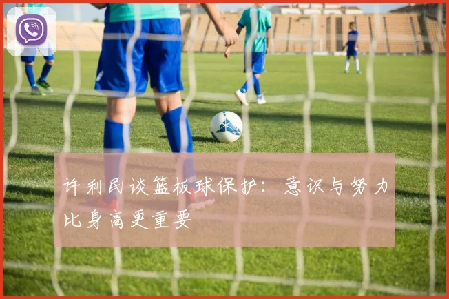 许利民谈篮板球保护：意识与努力比身高更重要
