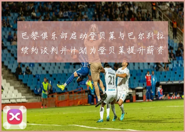 巴黎俱乐部启动登贝莱与巴尔科拉续约谈判并计划为登贝莱提升薪资待遇