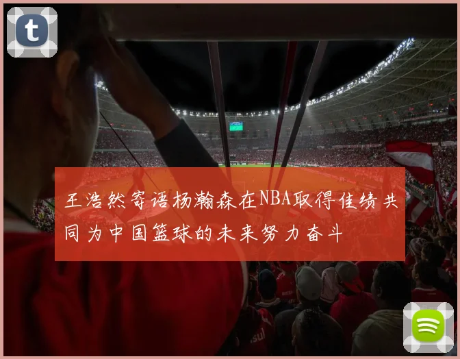 王浩然寄语杨瀚森在NBA取得佳绩共同为中国篮球的未来努力奋斗