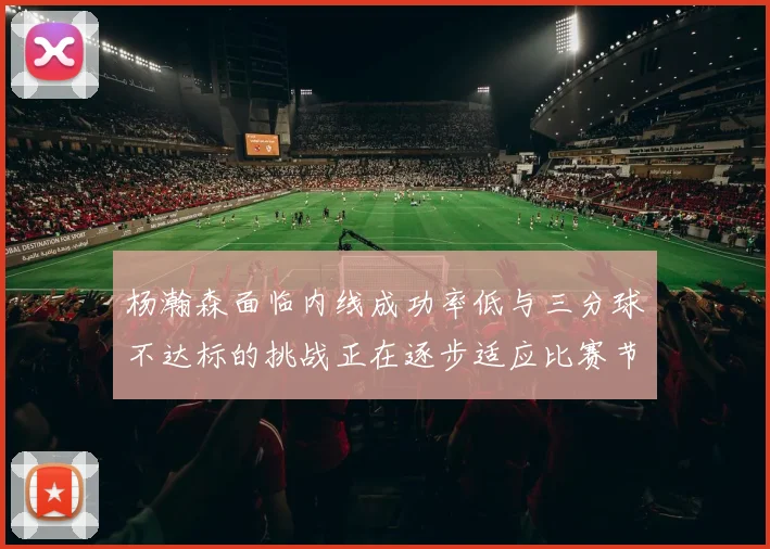 杨瀚森面临内线成功率低与三分球不达标的挑战正在逐步适应比赛节奏