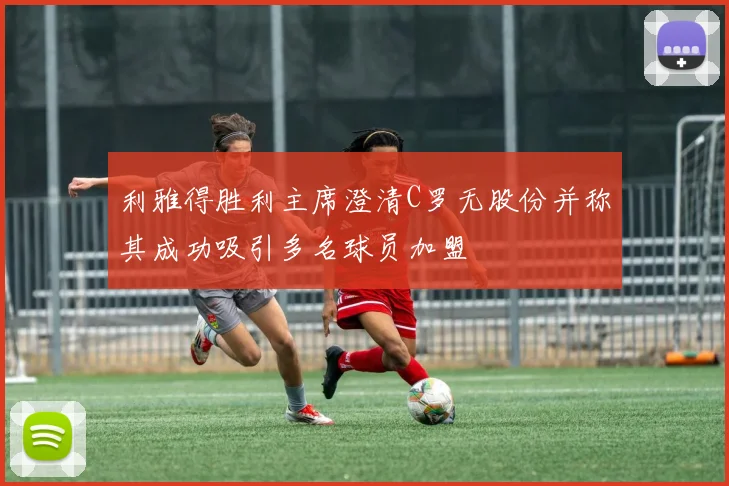 利雅得胜利主席澄清C罗无股份并称其成功吸引多名球员加盟