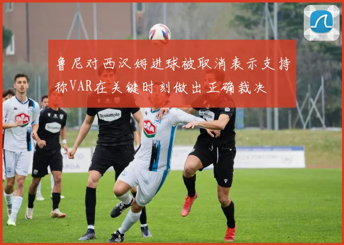 鲁尼对西汉姆进球被取消表示支持称VAR在关键时刻做出正确裁决