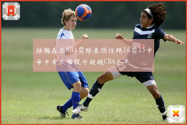 杨瀚森在NBA罚球表现惊艳16罚15中命中率大幅提升超越CBA水平