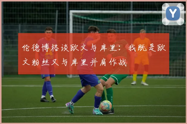 伦德博格谈欧文与库里：我既是欧文粉丝又与库里并肩作战