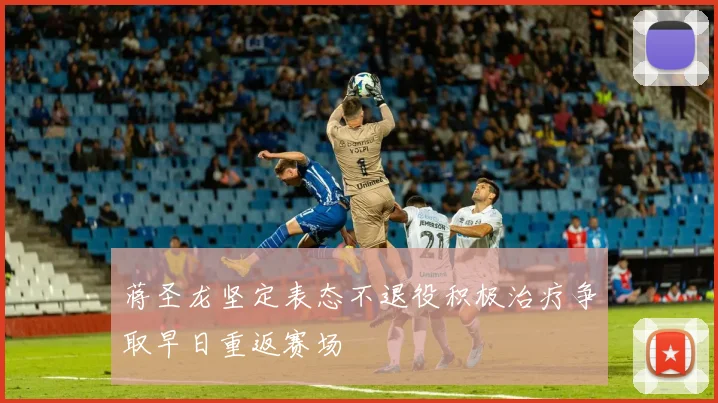 蒋圣龙坚定表态不退役积极治疗争取早日重返赛场