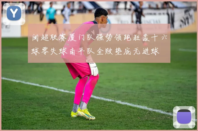 闽超联赛厦门队强势领跑狂轰十六球零失球南平队全败垫底无进球