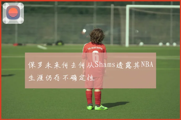 保罗未来何去何从Shams透露其NBA生涯仍存不确定性