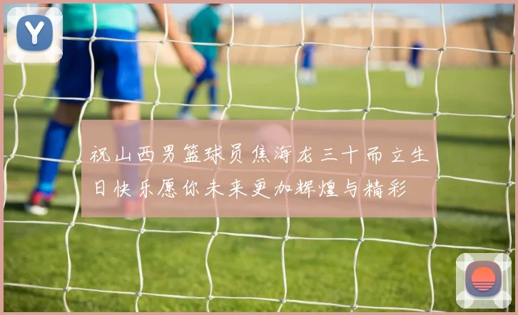 祝山西男篮球员焦海龙三十而立生日快乐愿你未来更加辉煌与精彩