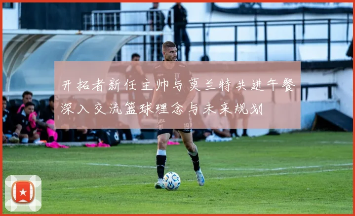 开拓者新任主帅与莫兰特共进午餐深入交流篮球理念与未来规划