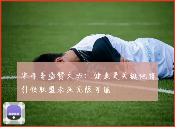 字母哥盛赞文班：健康是关键他将引领联盟未来无限可能