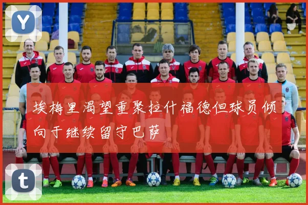 埃梅里渴望重聚拉什福德但球员倾向于继续留守巴萨