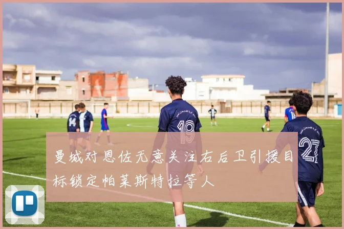 曼城对恩佐无意关注右后卫引援目标锁定帕莱斯特拉等人