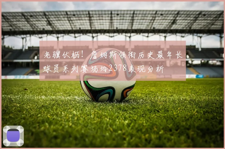老骥伏枥！詹姆斯领衔历史最年长球员系列赛场均2378表现分析