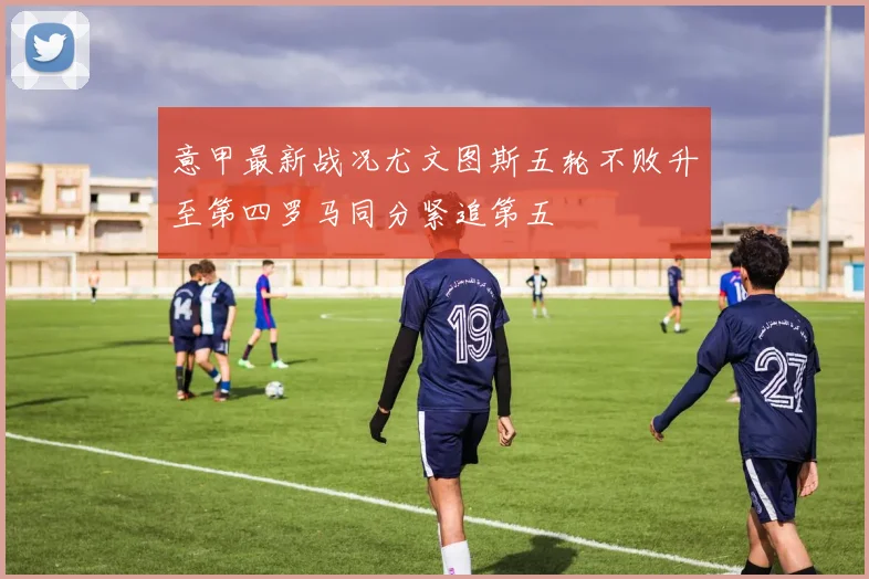 意甲最新战况尤文图斯五轮不败升至第四罗马同分紧追第五