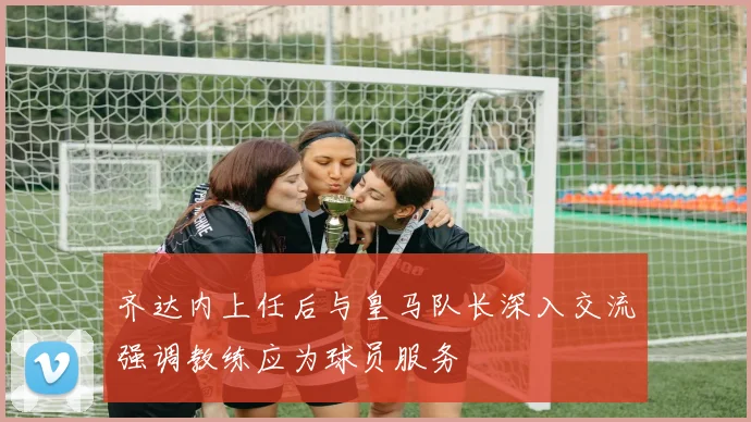 齐达内上任后与皇马队长深入交流强调教练应为球员服务