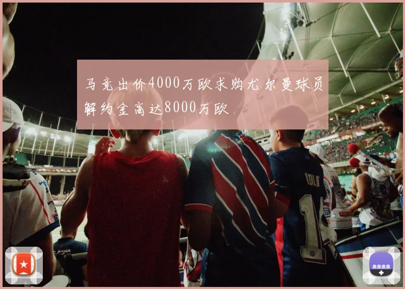 马竞出价4000万欧求购尤尔曼球员解约金高达8000万欧