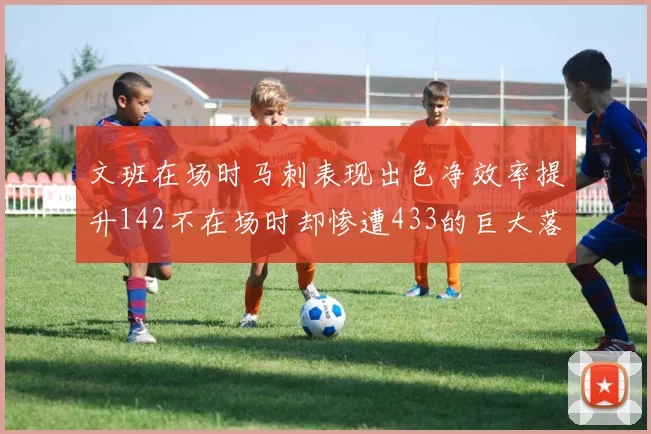文班在场时马刺表现出色净效率提升142不在场时却惨遭433的巨大落差