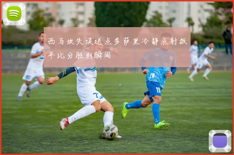 西马坎失误送点多萨里冷静点射扳平比分胜利瞬间