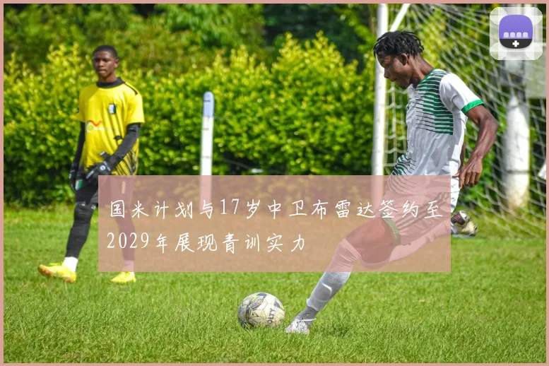 国米计划与17岁中卫布雷达签约至2029年展现青训实力