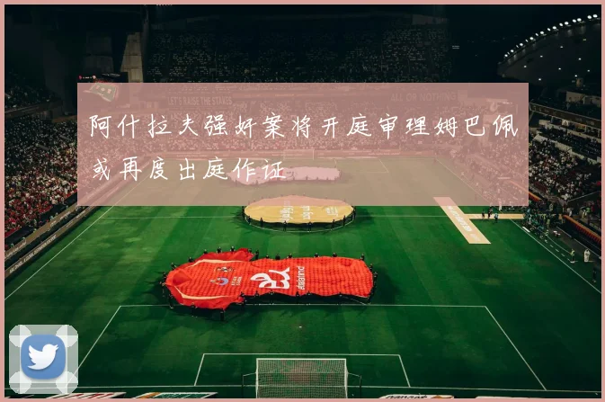 阿什拉夫强奸案将开庭审理姆巴佩或再度出庭作证