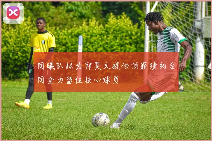 同曦队拟为郭昊文提供顶薪续约合同全力留住核心球员