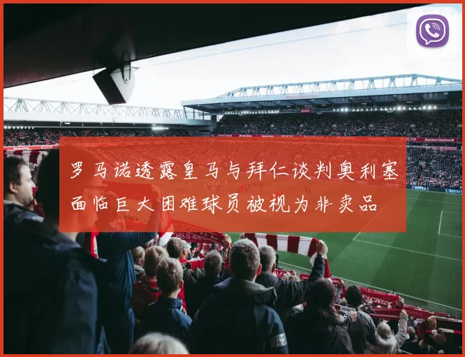 罗马诺透露皇马与拜仁谈判奥利塞面临巨大困难球员被视为非卖品